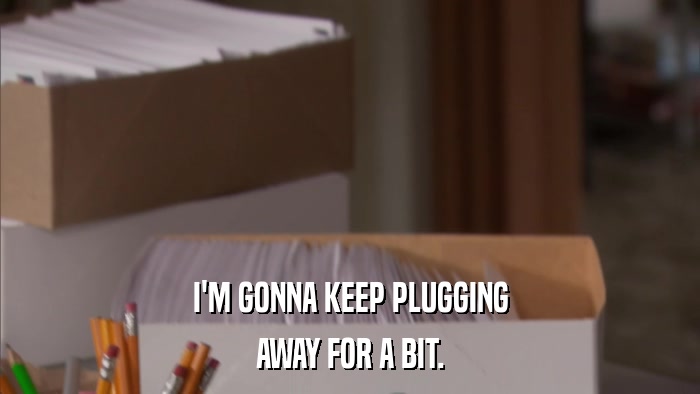 I'M GONNA KEEP PLUGGING AWAY FOR A BIT. 