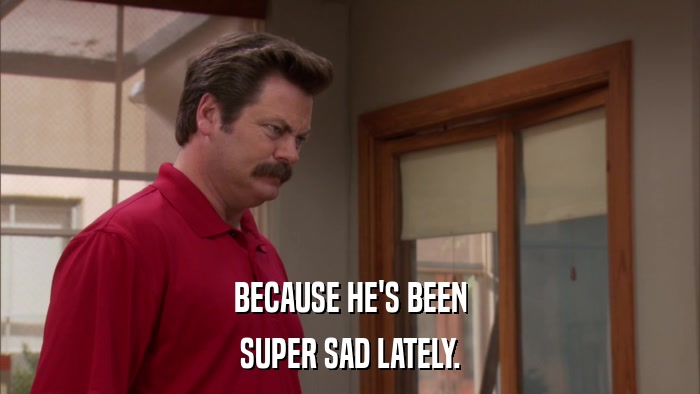 BECAUSE HE'S BEEN SUPER SAD LATELY. 