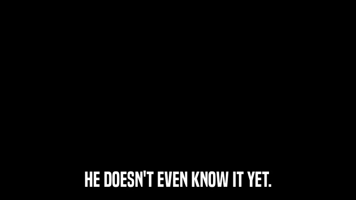 HE DOESN'T EVEN KNOW IT YET.  