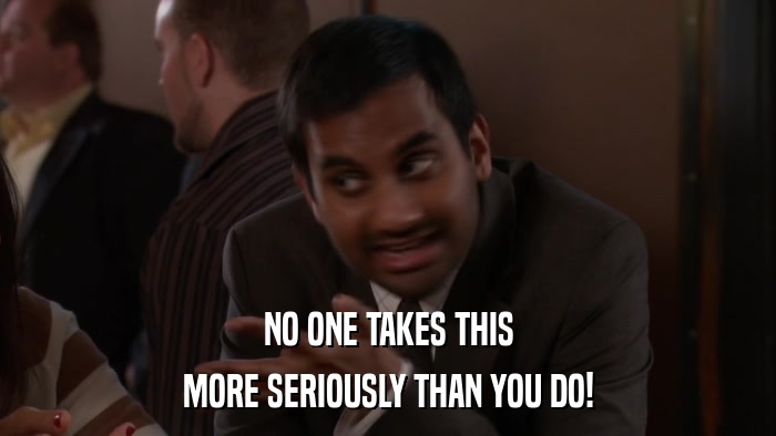 NO ONE TAKES THIS MORE SERIOUSLY THAN YOU DO! 