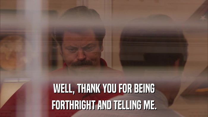 WELL, THANK YOU FOR BEING FORTHRIGHT AND TELLING ME. 