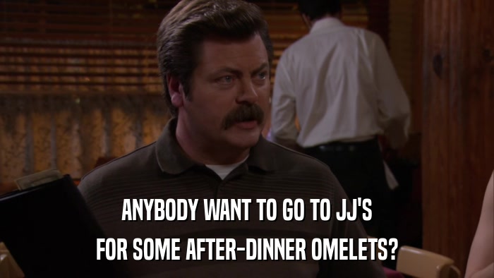 ANYBODY WANT TO GO TO JJ'S FOR SOME AFTER-DINNER OMELETS? 