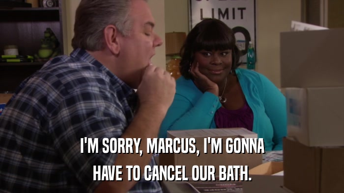 I'M SORRY, MARCUS, I'M GONNA HAVE TO CANCEL OUR BATH. 