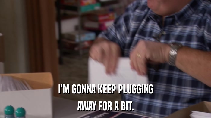 I'M GONNA KEEP PLUGGING AWAY FOR A BIT. 