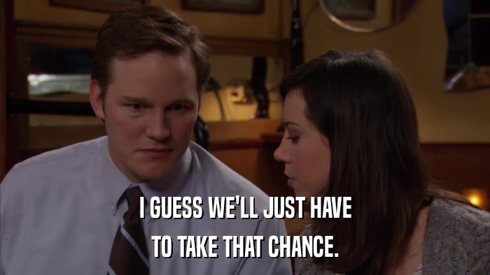 I GUESS WE'LL JUST HAVE TO TAKE THAT CHANCE. 