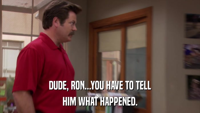 DUDE, RON...YOU HAVE TO TELL HIM WHAT HAPPENED. 
