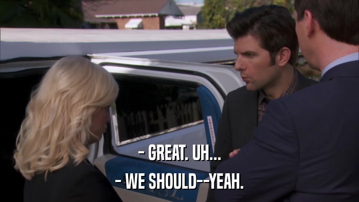 - GREAT. UH... - WE SHOULD--YEAH. 