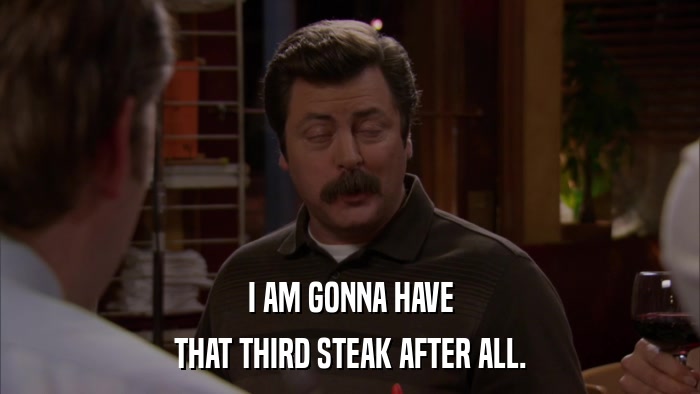 I AM GONNA HAVE THAT THIRD STEAK AFTER ALL. 