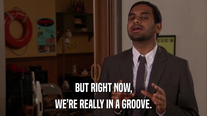 BUT RIGHT NOW, WE'RE REALLY IN A GROOVE. 