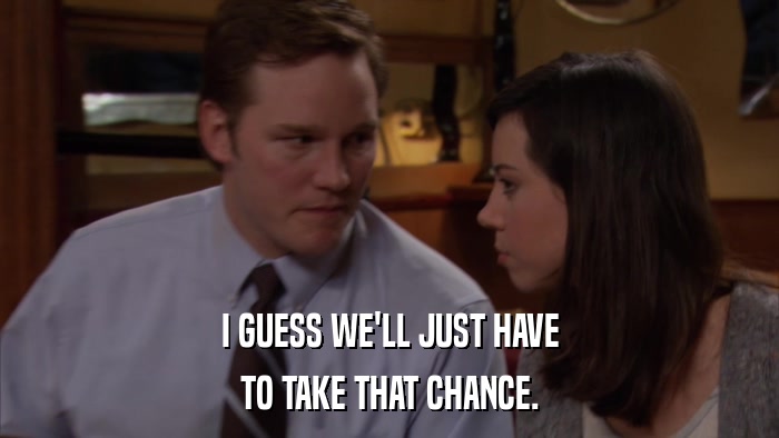 I GUESS WE'LL JUST HAVE TO TAKE THAT CHANCE. 