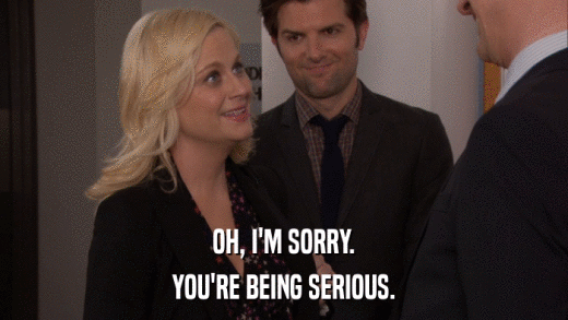 OH, I'M SORRY. YOU'RE BEING SERIOUS. 