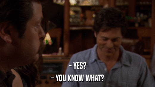 - YES? - YOU KNOW WHAT? 