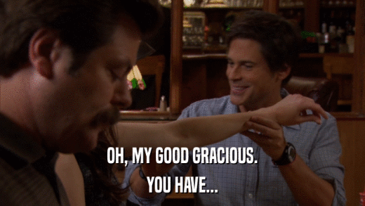 OH, MY GOOD GRACIOUS. YOU HAVE... 