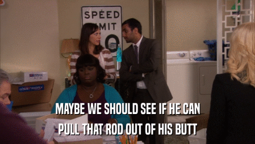 MAYBE WE SHOULD SEE IF HE CAN PULL THAT ROD OUT OF HIS BUTT 