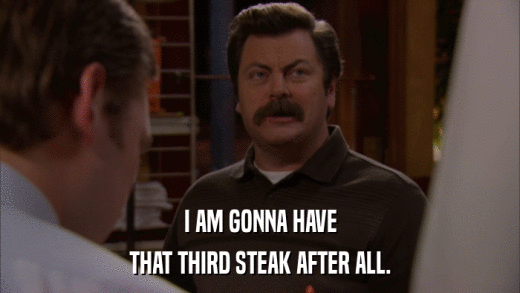 I AM GONNA HAVE THAT THIRD STEAK AFTER ALL. 