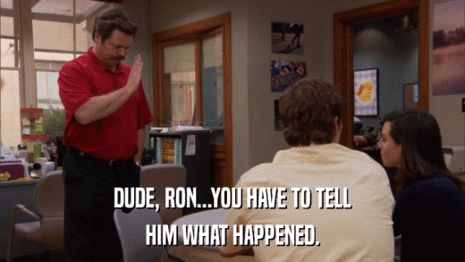 DUDE, RON...YOU HAVE TO TELL HIM WHAT HAPPENED. 