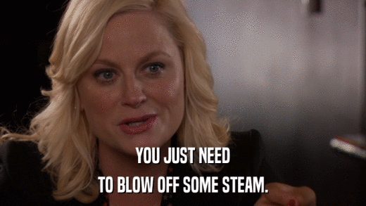 YOU JUST NEED TO BLOW OFF SOME STEAM. 