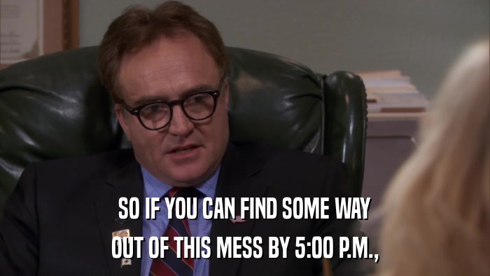 SO IF YOU CAN FIND SOME WAY OUT OF THIS MESS BY 5:00 P.M., 