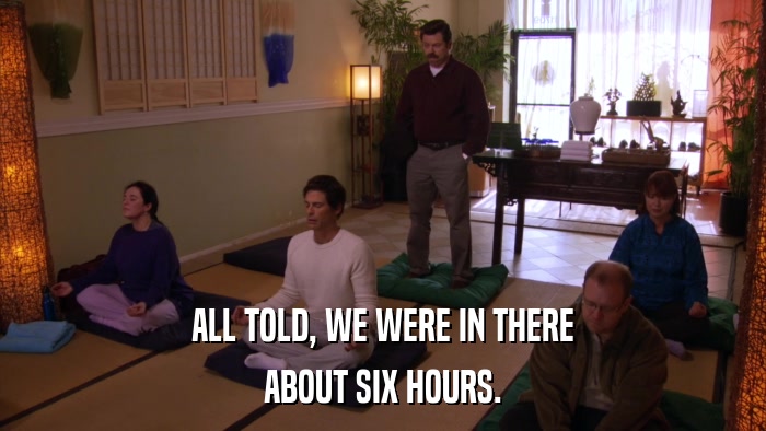 ALL TOLD, WE WERE IN THERE ABOUT SIX HOURS. 