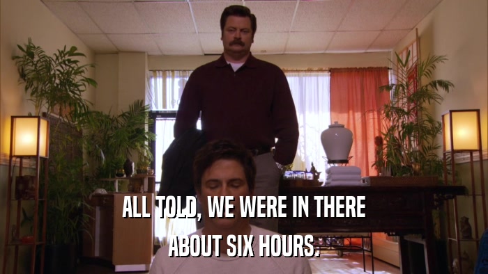 ALL TOLD, WE WERE IN THERE ABOUT SIX HOURS. 