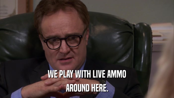 WE PLAY WITH LIVE AMMO AROUND HERE. 
