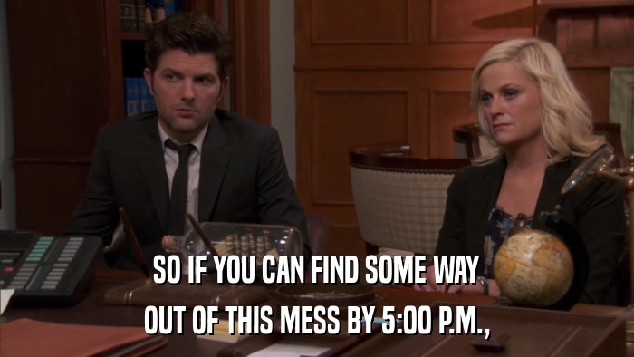 SO IF YOU CAN FIND SOME WAY OUT OF THIS MESS BY 5:00 P.M., 