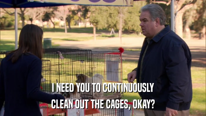 I NEED YOU TO CONTINUOUSLY CLEAN OUT THE CAGES, OKAY? 