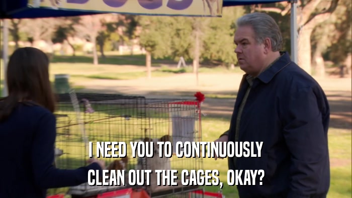 I NEED YOU TO CONTINUOUSLY CLEAN OUT THE CAGES, OKAY? 