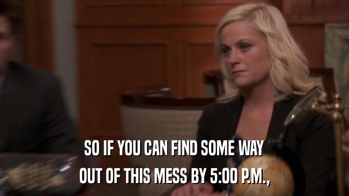 SO IF YOU CAN FIND SOME WAY OUT OF THIS MESS BY 5:00 P.M., 