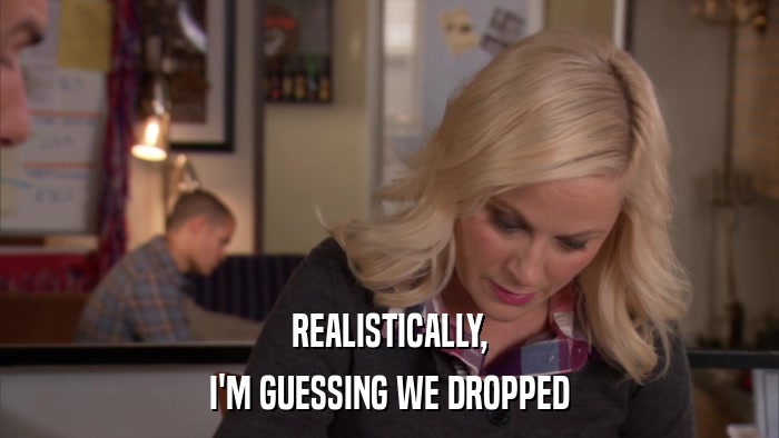 REALISTICALLY, I'M GUESSING WE DROPPED 