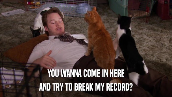 YOU WANNA COME IN HERE AND TRY TO BREAK MY RECORD? 