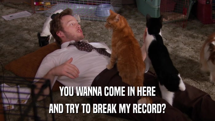 YOU WANNA COME IN HERE AND TRY TO BREAK MY RECORD? 