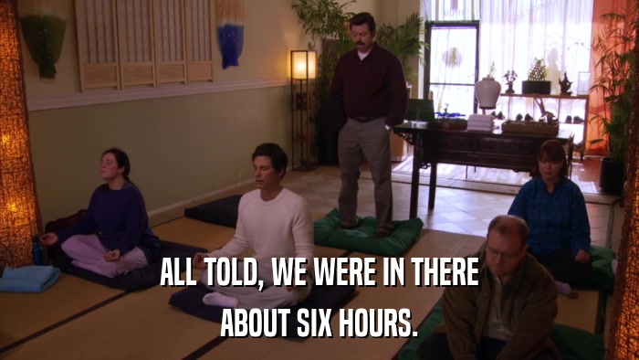 ALL TOLD, WE WERE IN THERE ABOUT SIX HOURS. 