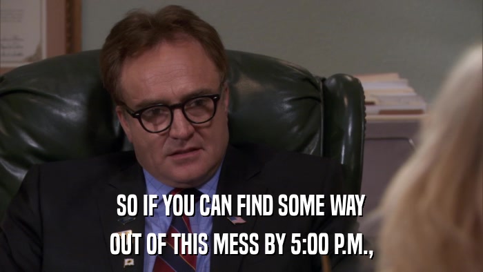 SO IF YOU CAN FIND SOME WAY OUT OF THIS MESS BY 5:00 P.M., 