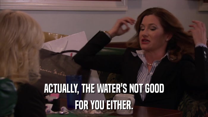ACTUALLY, THE WATER'S NOT GOOD FOR YOU EITHER. 