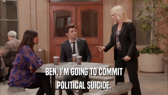 BEN, I'M GOING TO COMMIT POLITICAL SUICIDE. 
