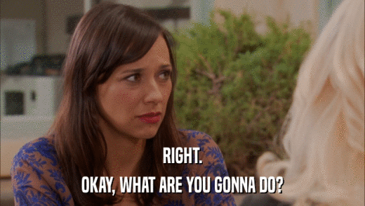 RIGHT. OKAY, WHAT ARE YOU GONNA DO? 