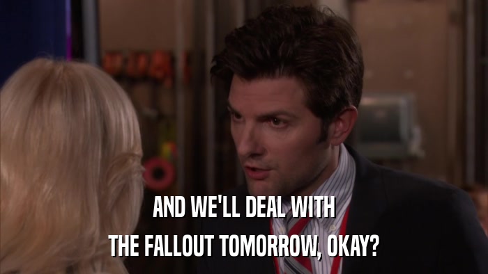 AND WE'LL DEAL WITH THE FALLOUT TOMORROW, OKAY? 