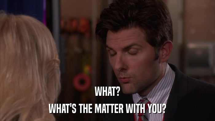 WHAT? WHAT'S THE MATTER WITH YOU? 