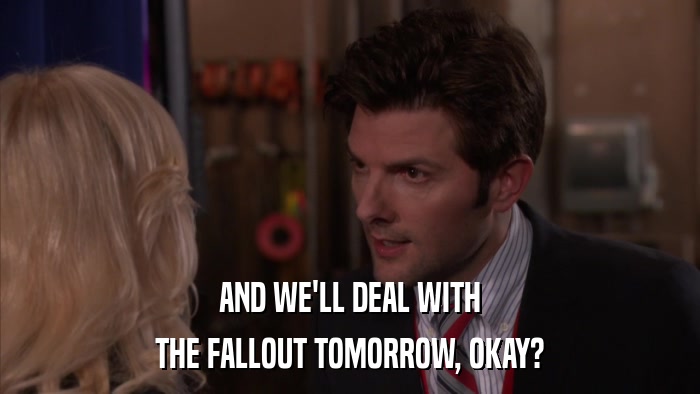 AND WE'LL DEAL WITH THE FALLOUT TOMORROW, OKAY? 