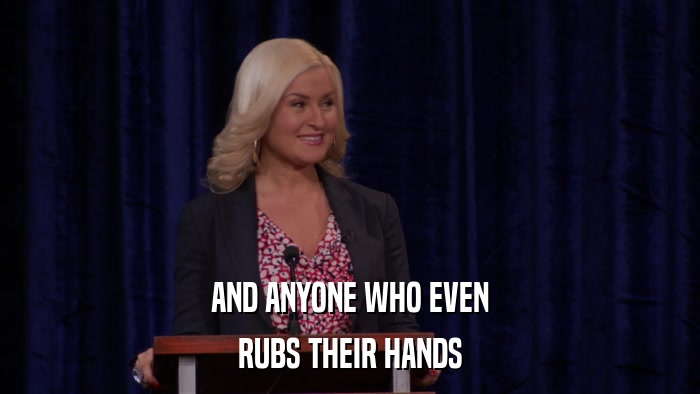 AND ANYONE WHO EVEN RUBS THEIR HANDS 