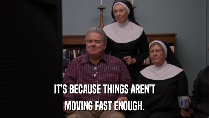 IT'S BECAUSE THINGS AREN'T MOVING FAST ENOUGH. 