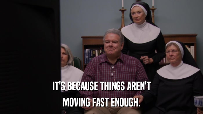 IT'S BECAUSE THINGS AREN'T MOVING FAST ENOUGH. 