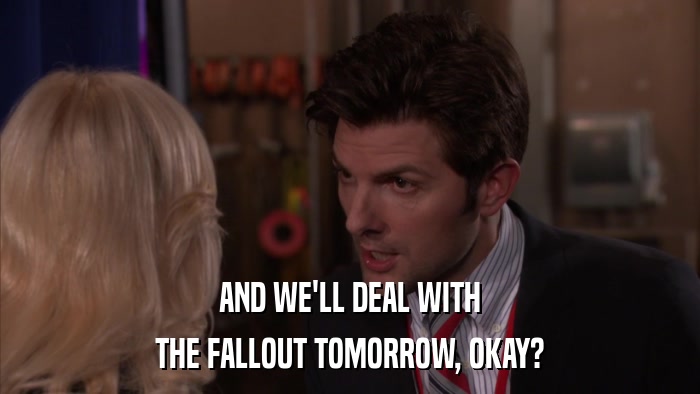 AND WE'LL DEAL WITH THE FALLOUT TOMORROW, OKAY? 