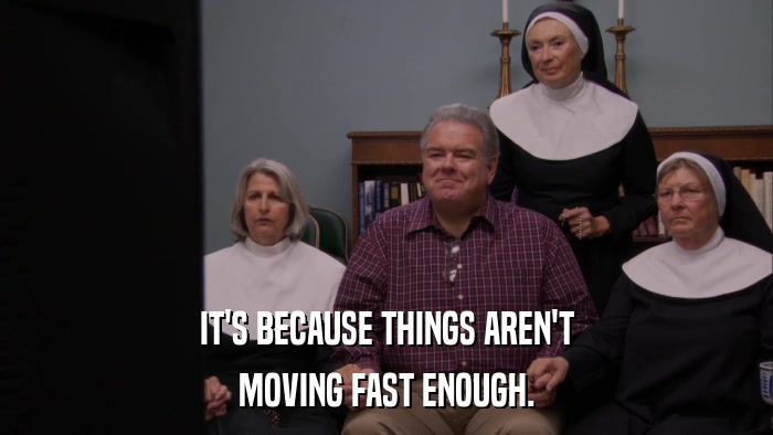 IT'S BECAUSE THINGS AREN'T MOVING FAST ENOUGH. 