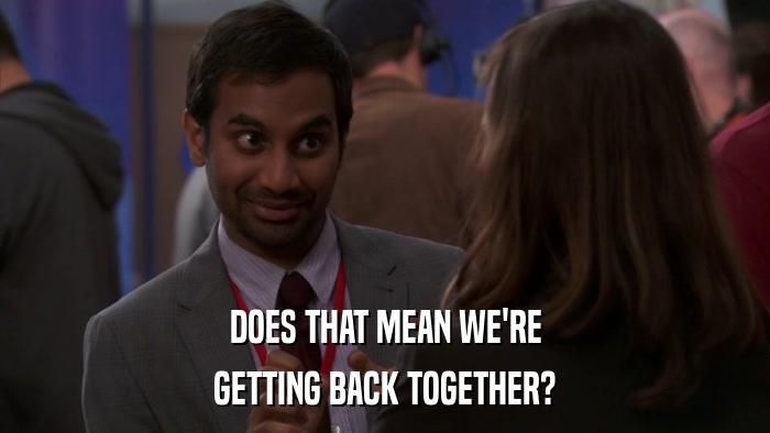 DOES THAT MEAN WE'RE GETTING BACK TOGETHER? 