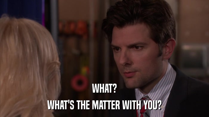 WHAT? WHAT'S THE MATTER WITH YOU? 