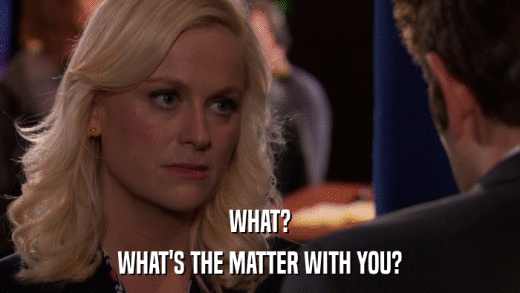 WHAT? WHAT'S THE MATTER WITH YOU? 