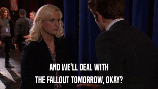 AND WE'LL DEAL WITH THE FALLOUT TOMORROW, OKAY? 