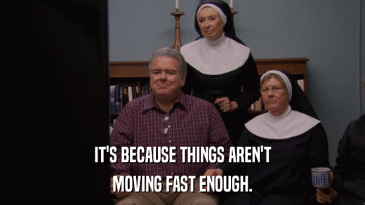 IT'S BECAUSE THINGS AREN'T MOVING FAST ENOUGH. 